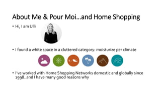 About Me & Pour Moi…and Home Shopping
• Hi, I am Ulli
• I found a white space in a cluttered category: moisturize per clim...