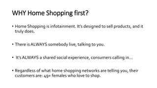 WHY Home Shopping first?
• Home Shopping is infotainment. It’s designed to sell products, and it
truly does.
• There is AL...