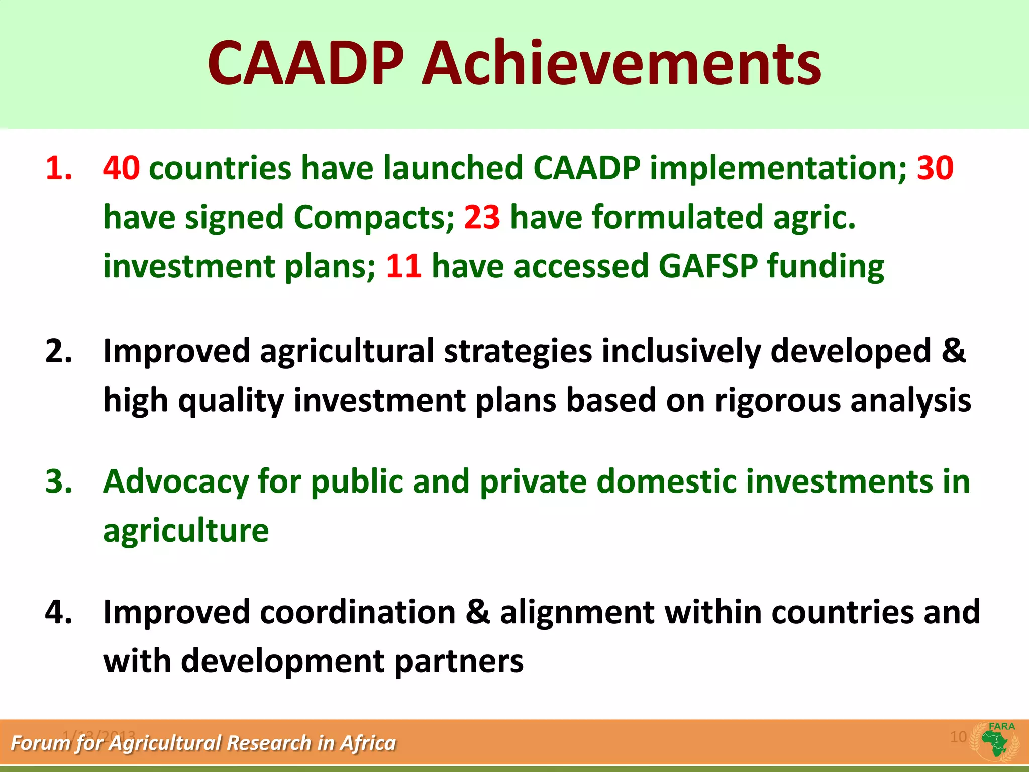 CAADP Achievements
             Click to edit Master title style
   1. 40 countries have launched CAADP implementation; 30
      have signed Compacts; 23 have formulated agric.
      investment plans; 11 have accessed GAFSP funding

   2. Improved agricultural strategies inclusively developed &
      high quality investment plans based on rigorous analysis

   3. Advocacy for public and private domestic investments in
      agriculture

   4. Improved coordination & alignment within countries and
      with development partners
     1/13/2013
Forum for Agricultural Research in Africa                   10
 