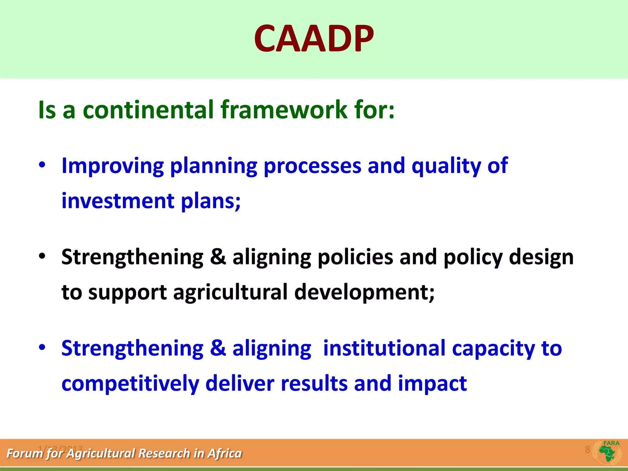 CAADP
             Click to edit Master title style
     Is a continental framework for:
     • Improving planning processes and quality of
       investment plans;

     • Strengthening & aligning policies and policy design
       to support agricultural development;

     • Strengthening & aligning institutional capacity to
       competitively deliver results and impact

     1/13/2013
Forum for Agricultural Research in Africa                    8
 