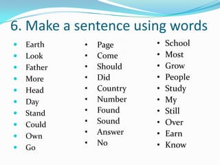 6. Make a sentence using words
   Earth    •   Page      •   School
   Look     •   Come      •   Most
   Father   •   Should    •   Grow
   More     •   Did       •   People
   Head     •   Country   •   Study
   Day      •   Number    •   My
   Stand    •   Found     •   Still
   Could    •   Sound     •   Over
   Own
             •   Answer    •   Earn
             •   No        •   Know
   Go
 