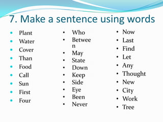 7. Make a sentence using words
   Plant   •   Who      •   Now
   Water   •   Betwee   •   Last
                n        •   Find
   Cover
            •   May
   Than                 •   Let
            •   State
   Food    •   Down     •   Any
   Call    •   Keep     •   Thought
   Sun     •   Side     •   New
   First   •   Eye      •   City
            •   Been     •   Work
   Four
            •   Never    •   Tree
 
