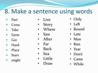 8. Make a sentence using words
   Part    •   Live     •   Only
   Cross   •   Story    •   Left
   Take    •   Where    •   Round
   Farm    •   Saw      •   Late
   Get     •   After    •   Man
   Hard    •   Far      •   Run
   Place   •   Back     •   Year
   Start   •   Sea      •   Don’t
   might   •   Little   •   Came
            •   Draw     •   While
 