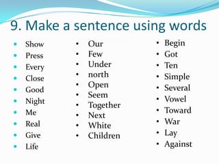 9. Make a sentence using words
   Show    •   Our        •   Begin
   Press   •   Few        •   Got
   Every   •   Under      •   Ten
   Close   •   north      •   Simple
            •   Open       •   Several
   Good
            •   Seem       •   Vowel
   Night
            •   Together
   Me                     •   Toward
            •   Next
   Real    •   White      •   War
   Give    •   Children   •   Lay
   Life                   •   Against
 