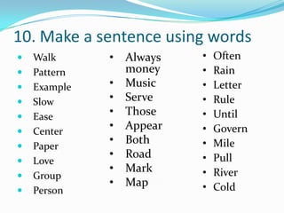 10. Make a sentence using words
   Walk      •   Always   •   Often
   Pattern       money    •   Rain
   Example   •   Music    •   Letter
   Slow      •   Serve    •   Rule
   Ease      •   Those    •   Until
   Center
              •   Appear   •   Govern
              •   Both     •   Mile
   Paper
              •   Road     •   Pull
   Love
              •   Mark     •   River
   Group
              •   Map      •   Cold
   Person
 