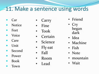 11. Make a sentence using words
   Car      •   Carry     • Friend
   Notice   •   Fine      • Cry
   Feet                     began
             •   Took        dark
   Voice    •   Certain   • Idea
   Care     •   Science   • Machine
   Unit
             •   Fly eat   • Fish
   Second
             •   Fall      • Note
   Power
             •   Room      • mountain
   Book
             •   Lead      • Wait
   Town
 