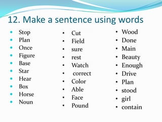 12. Make a sentence using words
   Stop     •   Cut        •   Wood
   Plan     •   Field      •   Done
   Once     •   sure       •   Main
   Figure   •   rest       •   Beauty
   Base     •   Watch      •   Enough
   Star     •    correct   •   Drive
   Hear     •   Color      •   Plan
   Box
             •   Able       •   stood
   Horse
             •   Face       •   girl
   Noun
             •   Pound      •   contain
 