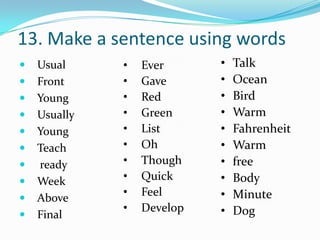13. Make a sentence using words
   Usual     •   Ever      •   Talk
   Front     •   Gave      •   Ocean
   Young     •   Red       •   Bird
   Usually   •   Green     •   Warm
   Young     •   List      •   Fahrenheit
   Teach     •   Oh        •   Warm
   ready     •   Though    •   free
   Week      •   Quick     •   Body
   Above
              •   Feel      •   Minute
              •   Develop   •   Dog
   Final
 