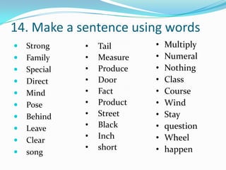 14. Make a sentence using words
   Strong    •   Tail      •   Multiply
   Family    •   Measure   •   Numeral
   Special   •   Produce   •   Nothing
   Direct    •   Door      •   Class
   Mind      •   Fact      •   Course
   Pose      •   Product   •   Wind
   Behind    •   Street    •   Stay
   Leave     •   Black     •   question
   Clear
              •   Inch      •   Wheel
              •   short     •   happen
   song
 