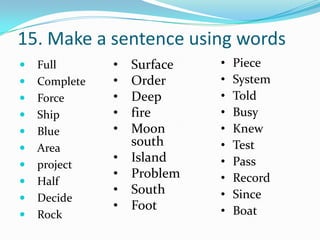 15. Make a sentence using words
   Full       •   Surface   •   Piece
   Complete   •   Order     •   System
   Force      •   Deep      •   Told
   Ship       •   fire      •   Busy
   Blue       •   Moon      •   Knew
   Area
                   south     •   Test
               •   Island    •   Pass
   project
               •   Problem   •   Record
   Half
               •   South     •   Since
   Decide
               •   Foot      •   Boat
   Rock
 