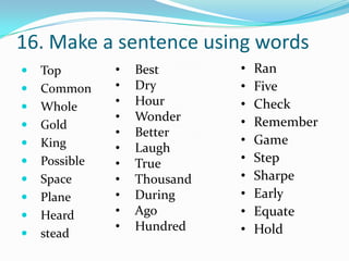 16. Make a sentence using words
   Top        •   Best       •   Ran
   Common     •   Dry        •   Five
   Whole      •   Hour       •   Check
               •   Wonder     •   Remember
   Gold
               •   Better
   King                      •   Game
               •   Laugh
   Possible   •   True       •   Step
   Space      •   Thousand   •   Sharpe
   Plane      •   During     •   Early
   Heard      •   Ago        •   Equate
               •   Hundred    •   Hold
   stead
 