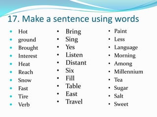 17. Make a sentence using words
   Hot        •   Bring     •   Paint
   ground     •   Sing      •   Less
   Brought    •   Yes       •   Language
   Interest   •   Listen    •   Morning
   Heat       •   Distant   •   Among
   Reach      •   Six       •   Millennium
   Snow       •   Fill      •   Tea
   Fast       •   Table     •   Sugar
   Tire       •   East      •   Salt
   Verb       •   Travel    •   Sweet
 