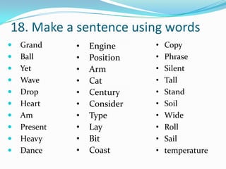 18. Make a sentence using words
   Grand     •   Engine     •   Copy
   Ball      •   Position   •   Phrase
   Yet       •   Arm        •   Silent
   Wave      •   Cat        •   Tall
   Drop      •   Century    •   Stand
   Heart     •   Consider   •   Soil
   Am        •   Type       •   Wide
   Present   •   Lay        •   Roll
   Heavy     •   Bit        •   Sail
   Dance     •   Coast      •   temperature
 