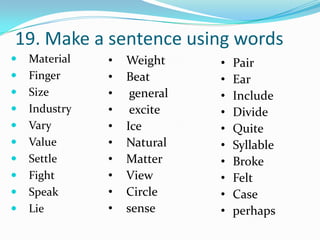 19. Make a sentence using words
   Material   •   Weight     •   Pair
   Finger     •   Beat       •   Ear
   Size       •    general   •   Include
   Industry   •    excite    •   Divide
   Vary       •   Ice        •   Quite
   Value      •   Natural    •   Syllable
   Settle     •   Matter     •   Broke
   Fight      •   View       •   Felt
   Speak      •   Circle     •   Case
   Lie        •   sense      •   perhaps
 