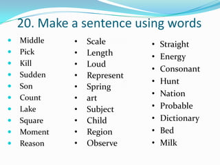 20. Make a sentence using words
   Middle   •   Scale       •   Straight
   Pick     •   Length      •   Energy
   Kill     •   Loud
                             •   Consonant
   Sudden   •   Represent
                             •   Hunt
   Son      •   Spring
                             •   Nation
   Count    •   art
   Lake     •   Subject     •   Probable
   Square   •   Child       •   Dictionary
   Moment   •   Region      •   Bed
   Reason   •   Observe     •   Milk
 