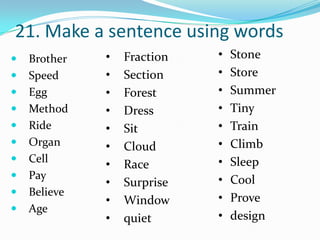 21. Make a sentence using words
   Brother   •   Fraction   •   Stone
   Speed     •   Section    •   Store
   Egg       •   Forest     •   Summer
   Method    •   Dress      •   Tiny
   Ride      •   Sit        •   Train
   Organ     •   Cloud      •   Climb
   Cell                     •   Sleep
              •   Race
   Pay                      •   Cool
              •   Surprise
   Believe
              •   Window     •   Prove
   Age
              •   quiet      •   design
 