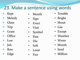 23. Make a sentence using words
 Kept     •   Mouth    •   Trouble
 Melody   •   Sign     •   Bright
 Glass    •   Exact    •   Shout
 Trip     •   Visit    •   Gas
 Grass    •   Symbol   •   Except
 Office   •   Past     •   Weather
 Low      •   Die      •   Wrote
 Job      •   Soft     •   Month
 Row      •   Least    •   Seed
 Edge     •   Fun      •   Million
 