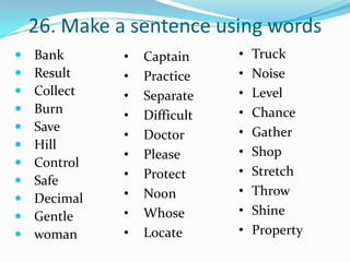 26. Make a sentence using words
   Bank      •   Captain     •   Truck
   Result    •   Practice    •   Noise
   Collect   •   Separate    •   Level
   Burn                      •   Chance
              •   Difficult
   Save                      •   Gather
              •   Doctor
   Hill
              •   Please      •   Shop
   Control
              •   Protect     •   Stretch
   Safe
              •   Noon        •   Throw
   Decimal
   Gentle    •   Whose       •   Shine
   woman     •   Locate      •   Property
 