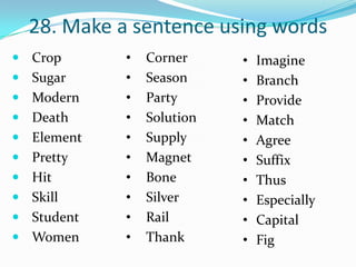 28. Make a sentence using words
 Crop      •   Corner     •   Imagine
 Sugar     •   Season     •   Branch
 Modern    •   Party      •   Provide
 Death     •   Solution   •   Match
 Element   •   Supply     •   Agree
 Pretty    •   Magnet     •   Suffix
 Hit       •   Bone       •   Thus
 Skill     •   Silver     •   Especially
 Student   •   Rail       •   Capital
 Women     •   Thank      •   Fig
 