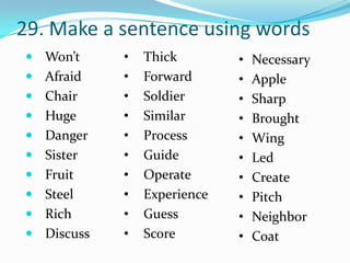 29. Make a sentence using words
 Won’t     •   Thick        •   Necessary
 Afraid    •   Forward      •   Apple
 Chair     •   Soldier      •   Sharp
 Huge      •   Similar      •   Brought
 Danger    •   Process      •   Wing
 Sister    •   Guide        •   Led
 Fruit     •   Operate      •   Create
 Steel     •   Experience   •   Pitch
 Rich      •   Guess        •   Neighbor
 Discuss   •   Score        •   Coat
 