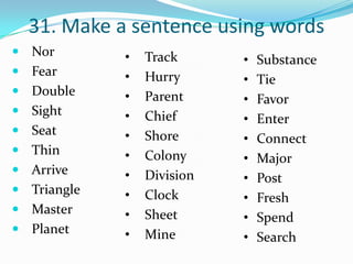 31. Make a sentence using words
 Nor        •   Track      •   Substance
 Fear       •   Hurry      •   Tie
 Double     •   Parent     •   Favor
 Sight      •   Chief      •   Enter
 Seat       •   Shore      •   Connect
 Thin       •   Colony     •   Major
 Arrive     •   Division   •   Post
 Triangle   •   Clock      •   Fresh
 Master     •   Sheet      •   Spend
 Planet     •   Mine       •   Search
 