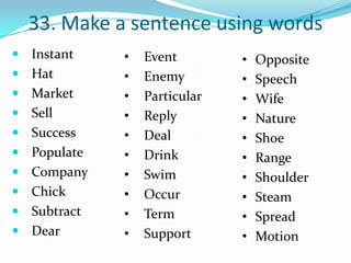 33. Make a sentence using words
 Instant    •   Event        •   Opposite
 Hat        •   Enemy        •   Speech
 Market     •   Particular   •   Wife
 Sell       •   Reply        •   Nature
 Success    •   Deal         •   Shoe
 Populate   •   Drink        •   Range
 Company    •   Swim         •   Shoulder
 Chick      •   Occur        •   Steam
 Subtract   •   Term         •   Spread
 Dear       •   Support      •   Motion
 
