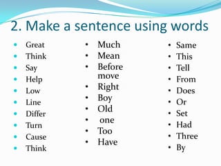 2. Make a sentence using words
   Great    •   Much     •   Same
   Think    •   Mean     •   This
   Say      •   Before   •   Tell
   Help         move     •   From
   Low      •   Right    •   Does
   Line
             •   Boy      •   Or
             •   Old      •   Set
   Differ
             •   one
   Turn                  •   Had
             •   Too
   Cause                 •   Three
             •   Have
   Think                 •   By
 