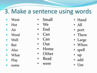 3. Make a sentence using words
   Want   •   Small   •   Hand
   Hot    •   We      •   All
   Air    •   End     •   port
   Word   •   Can     •   There
   Well   •   Can     •   Large
   But    •   Out     •   When
   Also   •   Home    •   spell
   What   •   Other   •   up
   Play   •   Read    •   add
   some   •   were    •   Use
 