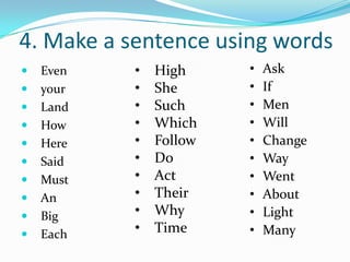 4. Make a sentence using words
   Even   •   High     •   Ask
   your   •   She      •   If
   Land   •   Such     •   Men
   How    •   Which    •   Will
   Here   •   Follow   •   Change
   Said   •   Do       •   Way
   Must   •   Act      •   Went
   An     •   Their    •   About
   Big    •   Why      •   Light
   Each   •   Time     •   Many
 