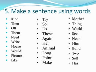 5. Make a sentence using words
   Kind      •   Try      •   Mother
   Then      •   So       •   Thing
   Off       •   Us       •   World
   Them      •   These    •   See
   Need      •   Again    •   Near
   Write     •   Her      •   Him
   House
              •   Animal   •   Build
   Would
              •   Long     •   Two
   Picture
              •   Point    •   Self
   Like
              •   Make     •   Has
 