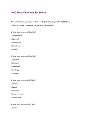 1000 Most Common Sat Words
Answer the following questions to check your English vocabulary skill for the SAT Exam.
(The correct answers are given at the bottom of the questions)
1. What is the synonym of EXACTLY?
(A) stupendously
(B) generally
(C) specifically
(D) randomly
(E) totally
2. What is the antonym of EXACTLY?
(A) painfully
(B) inexactly
(C) extremely
(D) willingly
(E) ungodly
3. What is the synonym of SOCIABLE?
(A) savory
(B) good
(C) outgoing
(D) down-to-earth
(E) practicable
4. What is the antonym of SOCIABLE?
(A) native
 