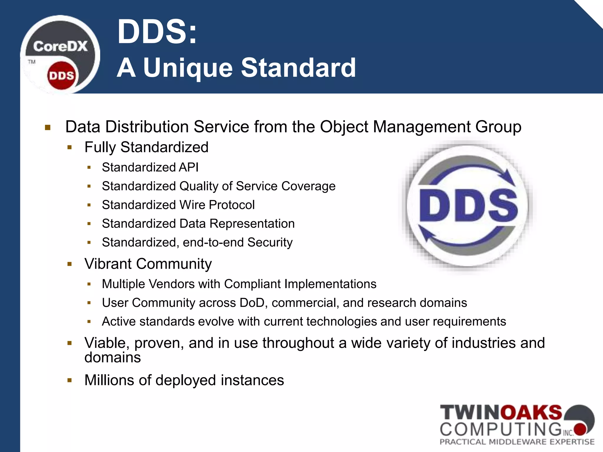  Data Distribution Service from the Object Management Group
 Fully Standardized
▪ Standardized API
▪ Standardized Quality of Service Coverage
▪ Standardized Wire Protocol
▪ Standardized Data Representation
▪ Standardized, end-to-end Security
 Vibrant Community
▪ Multiple Vendors with Compliant Implementations
▪ User Community across DoD, commercial, and research domains
▪ Active standards evolve with current technologies and user requirements
 Viable, proven, and in use throughout a wide variety of industries and
domains
 Millions of deployed instances
DDS:
A Unique Standard
 