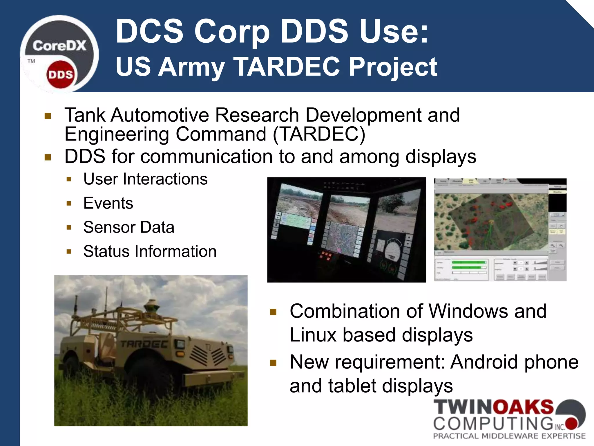 DCS Corp DDS Use:
US Army TARDEC Project
 Tank Automotive Research Development and
Engineering Command (TARDEC)
 DDS for communication to and among displays
 User Interactions
 Events
 Sensor Data
 Status Information
 Combination of Windows and
Linux based displays
 New requirement: Android phone
and tablet displays
 