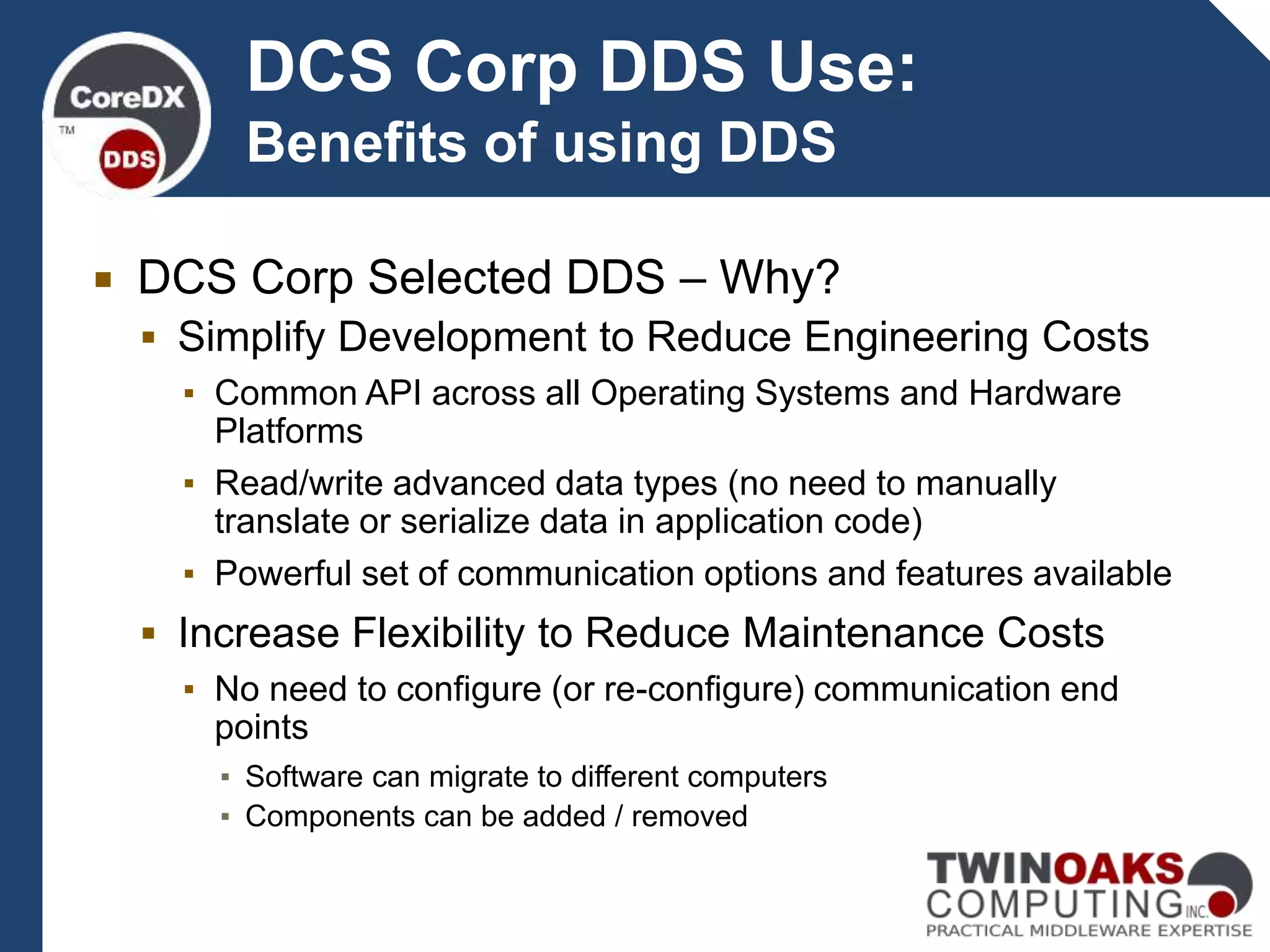 DCS Corp Selected DDS – Why?
 Simplify Development to Reduce Engineering Costs
▪ Common API across all Operating Systems and Hardware
Platforms
▪ Read/write advanced data types (no need to manually
translate or serialize data in application code)
▪ Powerful set of communication options and features available
 Increase Flexibility to Reduce Maintenance Costs
▪ No need to configure (or re-configure) communication end
points
▪ Software can migrate to different computers
▪ Components can be added / removed
DCS Corp DDS Use:
Benefits of using DDS
 