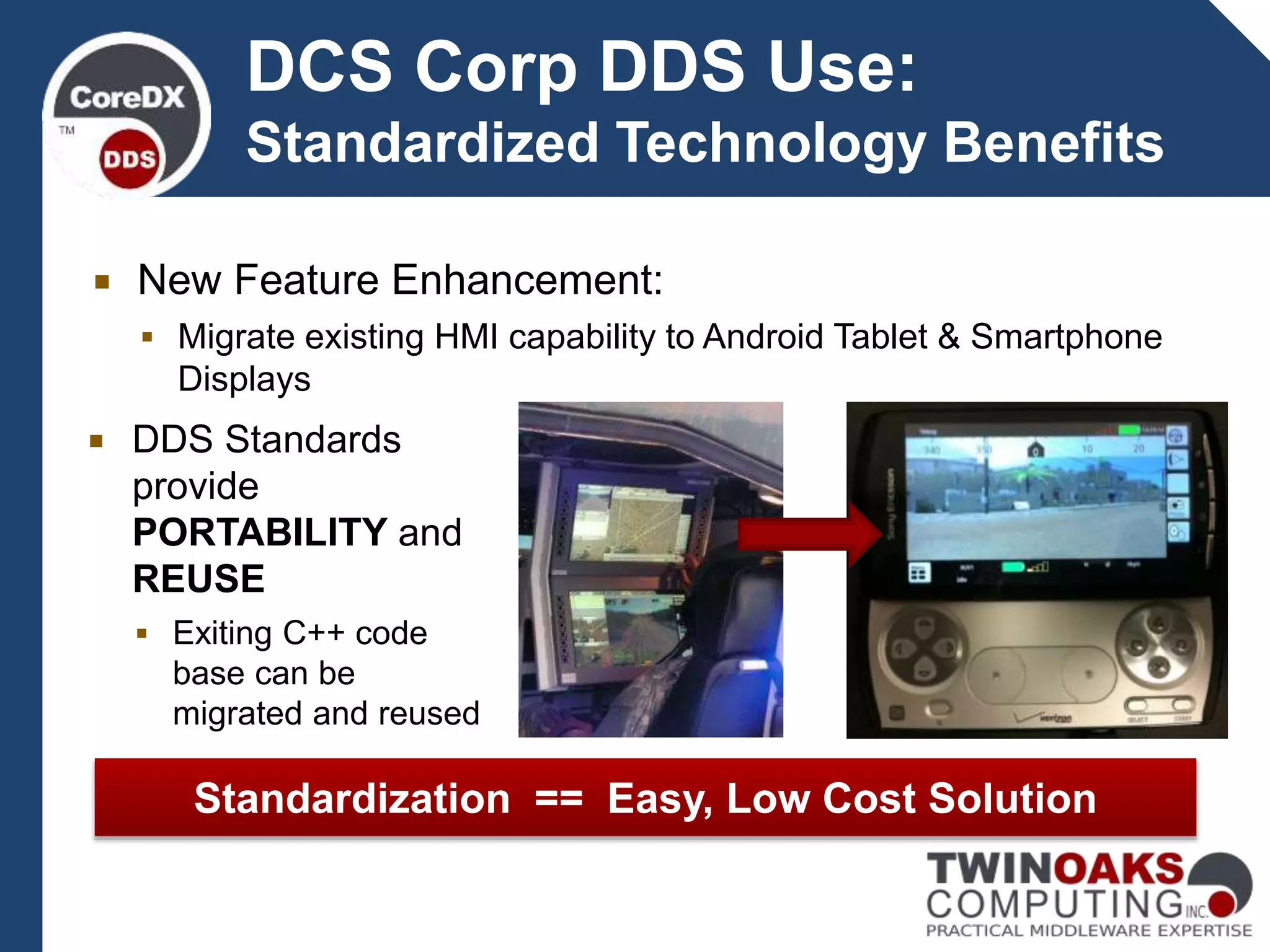 DCS Corp DDS Use:
Standardized Technology Benefits
Standardization == Easy, Low Cost Solution
 New Feature Enhancement:
 Migrate existing HMI capability to Android Tablet & Smartphone
Displays
 DDS Standards
provide
PORTABILITY and
REUSE
 Exiting C++ code
base can be
migrated and reused
 