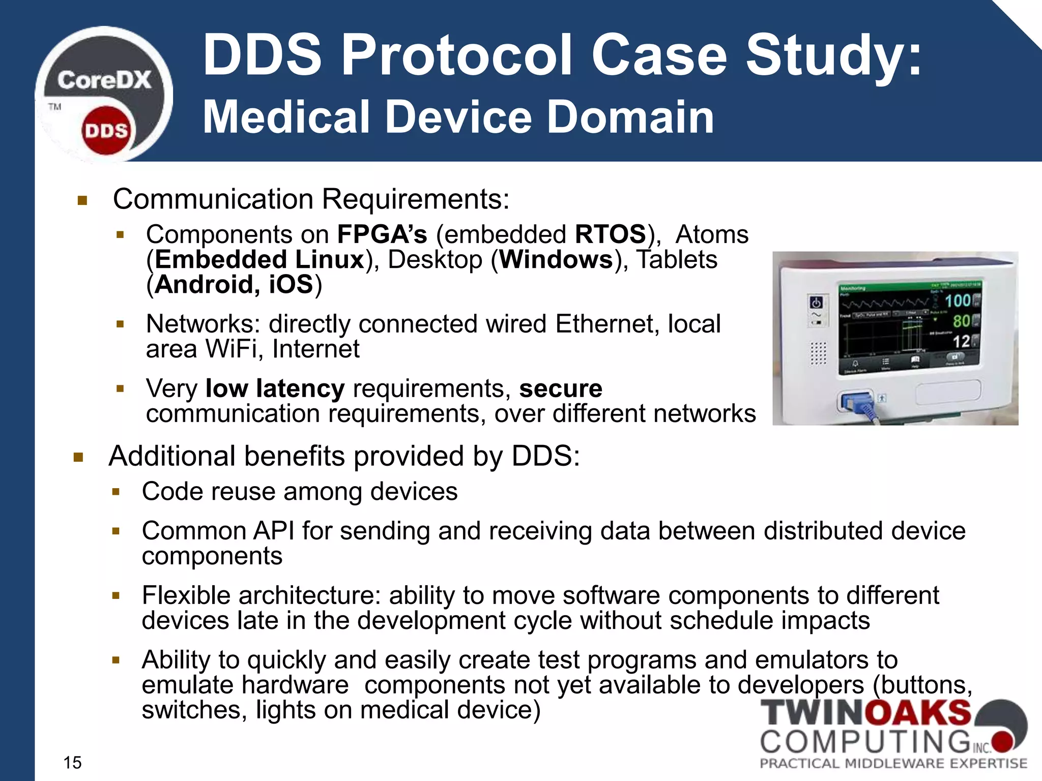  Communication Requirements:
 Components on FPGA’s (embedded RTOS), Atoms
(Embedded Linux), Desktop (Windows), Tablets
(Android, iOS)
 Networks: directly connected wired Ethernet, local
area WiFi, Internet
 Very low latency requirements, secure
communication requirements, over different networks
15
DDS Protocol Case Study:
Medical Device Domain
 Additional benefits provided by DDS:
 Code reuse among devices
 Common API for sending and receiving data between distributed device
components
 Flexible architecture: ability to move software components to different
devices late in the development cycle without schedule impacts
 Ability to quickly and easily create test programs and emulators to
emulate hardware components not yet available to developers (buttons,
switches, lights on medical device)
 