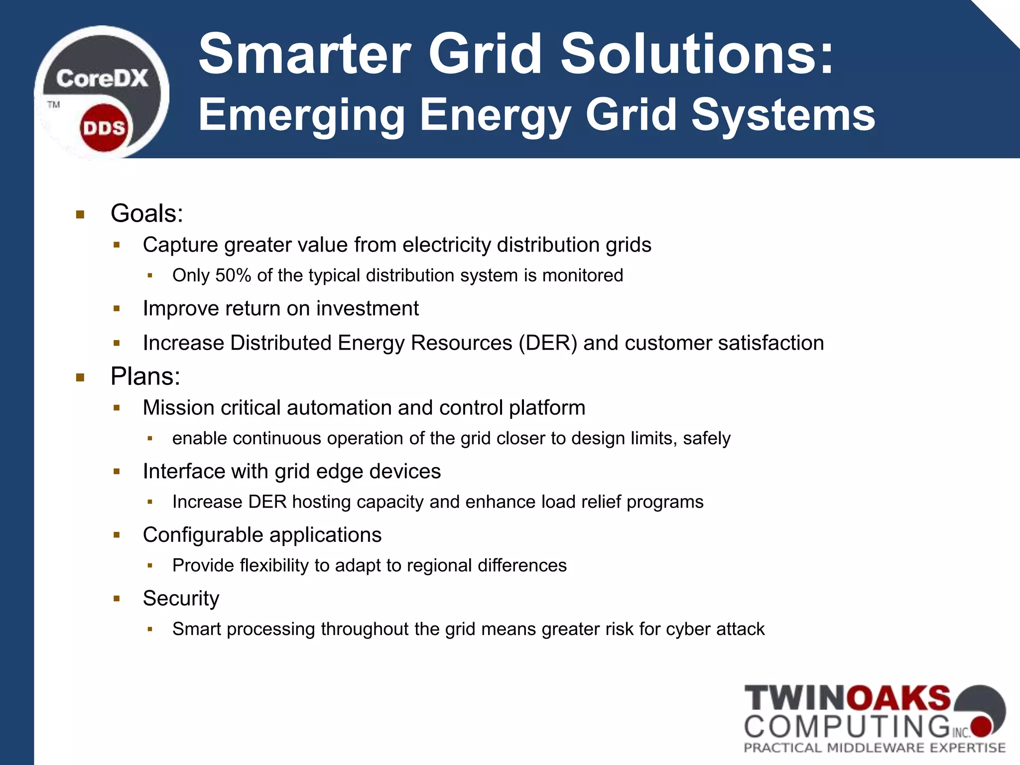 Smarter Grid Solutions:
Emerging Energy Grid Systems
 Goals:
 Capture greater value from electricity distribution grids
▪ Only 50% of the typical distribution system is monitored
 Improve return on investment
 Increase Distributed Energy Resources (DER) and customer satisfaction
 Plans:
 Mission critical automation and control platform
▪ enable continuous operation of the grid closer to design limits, safely
 Interface with grid edge devices
▪ Increase DER hosting capacity and enhance load relief programs
 Configurable applications
▪ Provide flexibility to adapt to regional differences
 Security
▪ Smart processing throughout the grid means greater risk for cyber attack
 