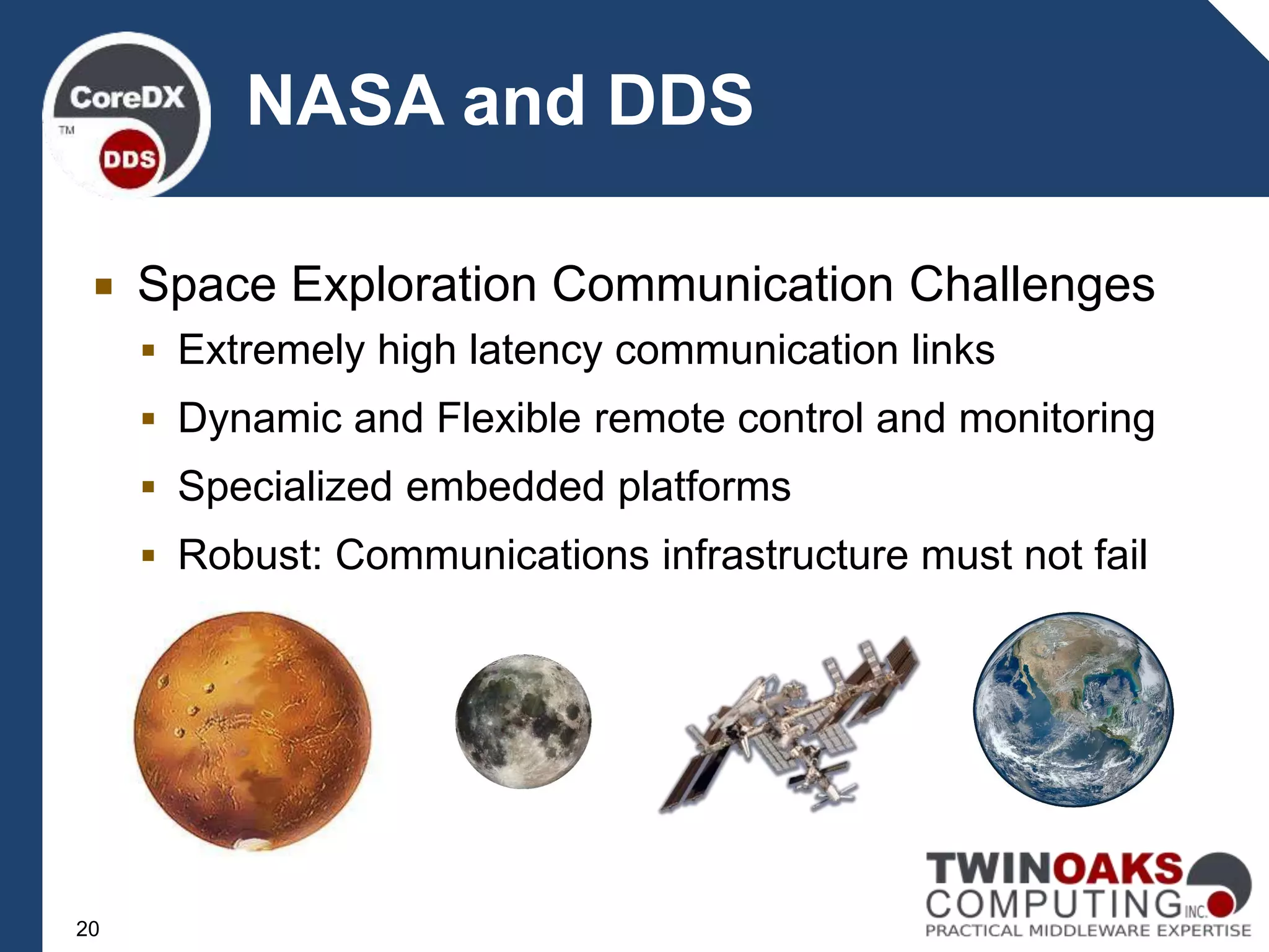  Space Exploration Communication Challenges
 Extremely high latency communication links
 Dynamic and Flexible remote control and monitoring
 Specialized embedded platforms
 Robust: Communications infrastructure must not fail
NASA and DDS
20
 