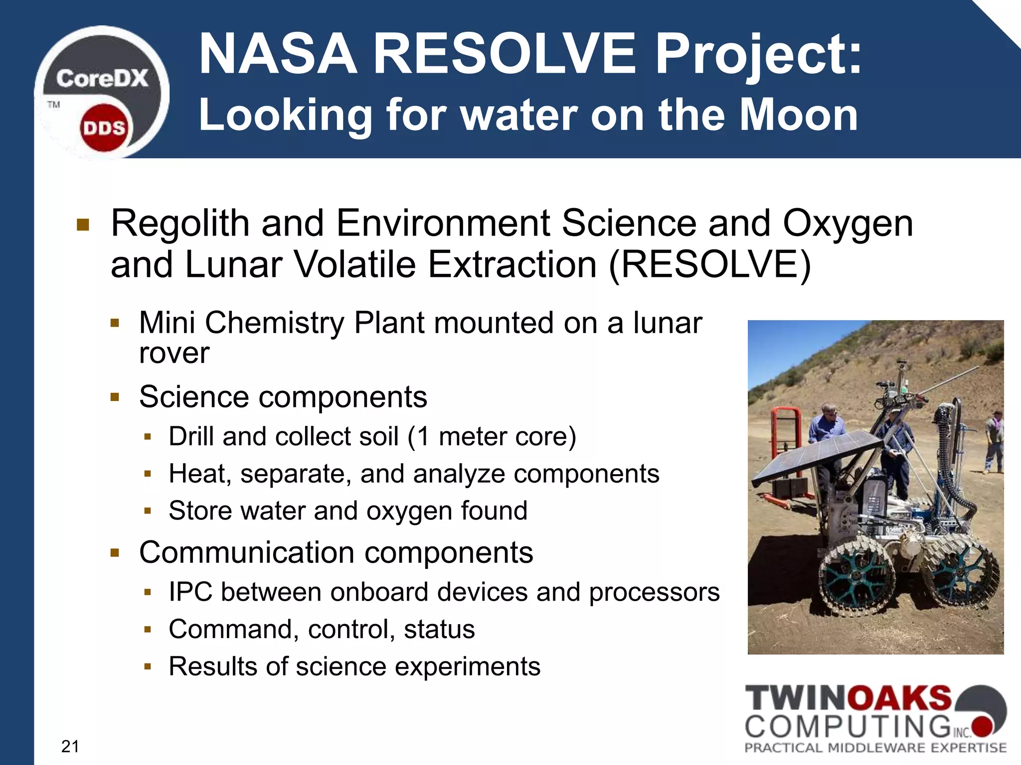  Regolith and Environment Science and Oxygen
and Lunar Volatile Extraction (RESOLVE)
NASA RESOLVE Project:
Looking for water on the Moon
 Mini Chemistry Plant mounted on a lunar
rover
 Science components
▪ Drill and collect soil (1 meter core)
▪ Heat, separate, and analyze components
▪ Store water and oxygen found
 Communication components
▪ IPC between onboard devices and processors
▪ Command, control, status
▪ Results of science experiments
21
 