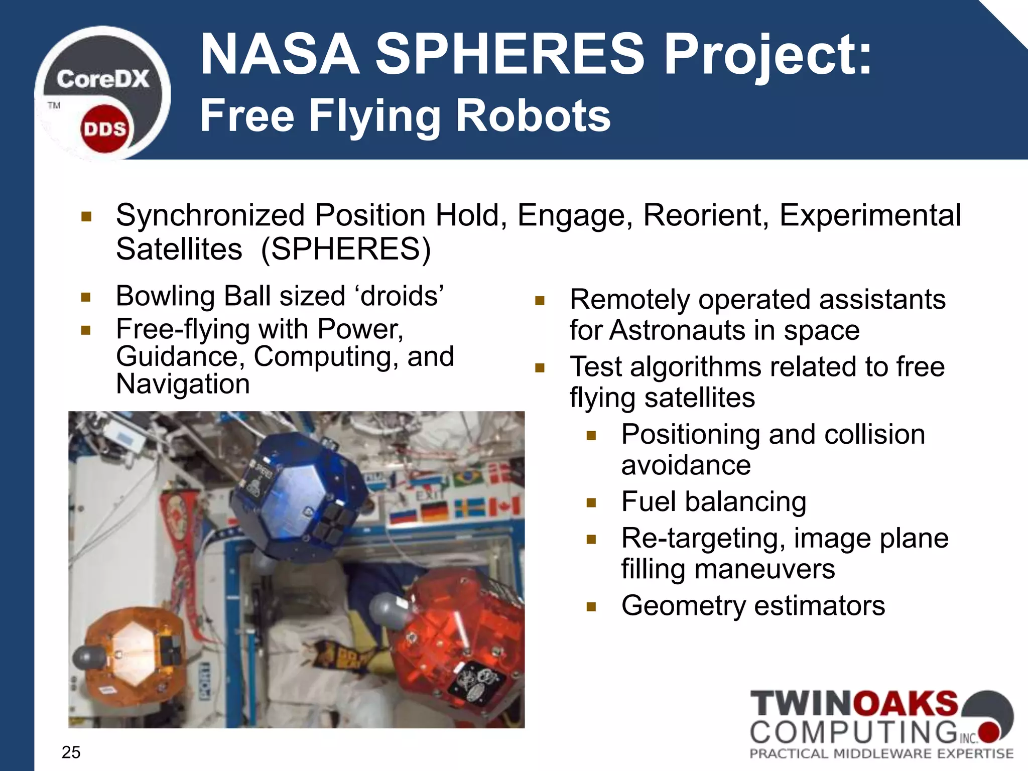 NASA SPHERES Project:
Free Flying Robots
 Remotely operated assistants
for Astronauts in space
 Test algorithms related to free
flying satellites
 Positioning and collision
avoidance
 Fuel balancing
 Re-targeting, image plane
filling maneuvers
 Geometry estimators
 Bowling Ball sized ‘droids’
 Free-flying with Power,
Guidance, Computing, and
Navigation
 Synchronized Position Hold, Engage, Reorient, Experimental
Satellites (SPHERES)
25
 