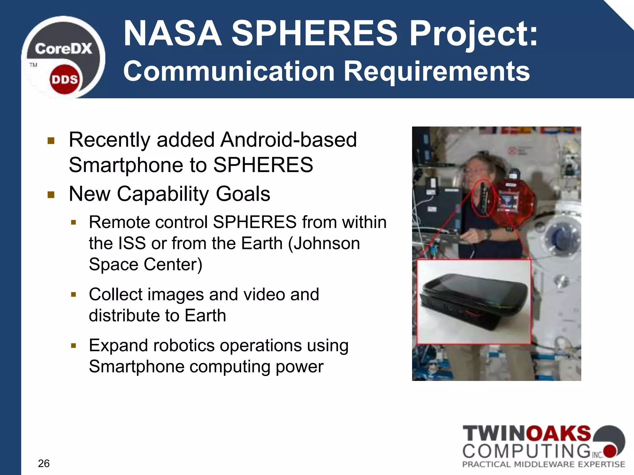  Recently added Android-based
Smartphone to SPHERES
 New Capability Goals
 Remote control SPHERES from within
the ISS or from the Earth (Johnson
Space Center)
 Collect images and video and
distribute to Earth
 Expand robotics operations using
Smartphone computing power
NASA SPHERES Project:
Communication Requirements
26
 