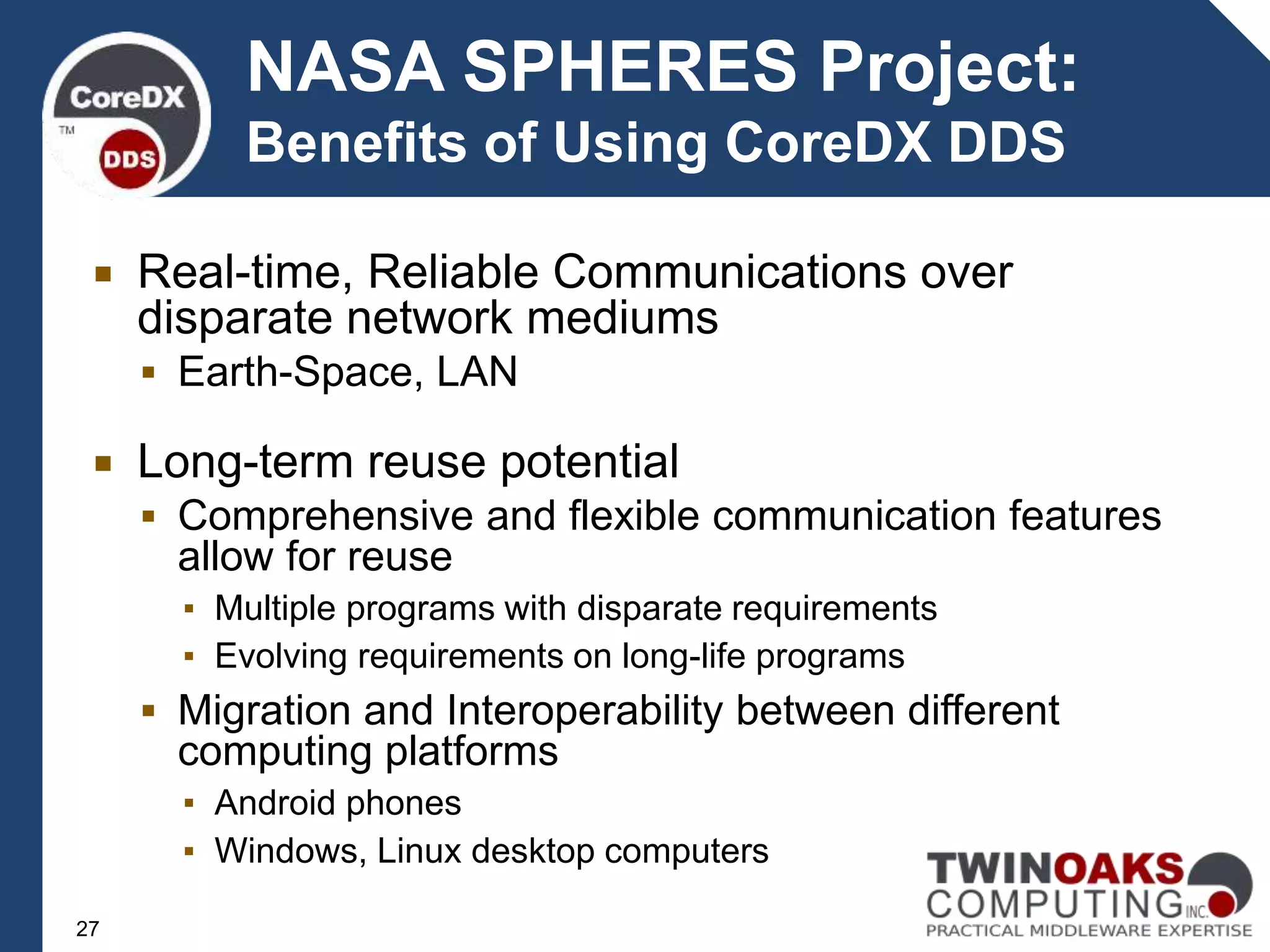  Real-time, Reliable Communications over
disparate network mediums
 Earth-Space, LAN
 Long-term reuse potential
 Comprehensive and flexible communication features
allow for reuse
▪ Multiple programs with disparate requirements
▪ Evolving requirements on long-life programs
 Migration and Interoperability between different
computing platforms
▪ Android phones
▪ Windows, Linux desktop computers
NASA SPHERES Project:
Benefits of Using CoreDX DDS
27
 