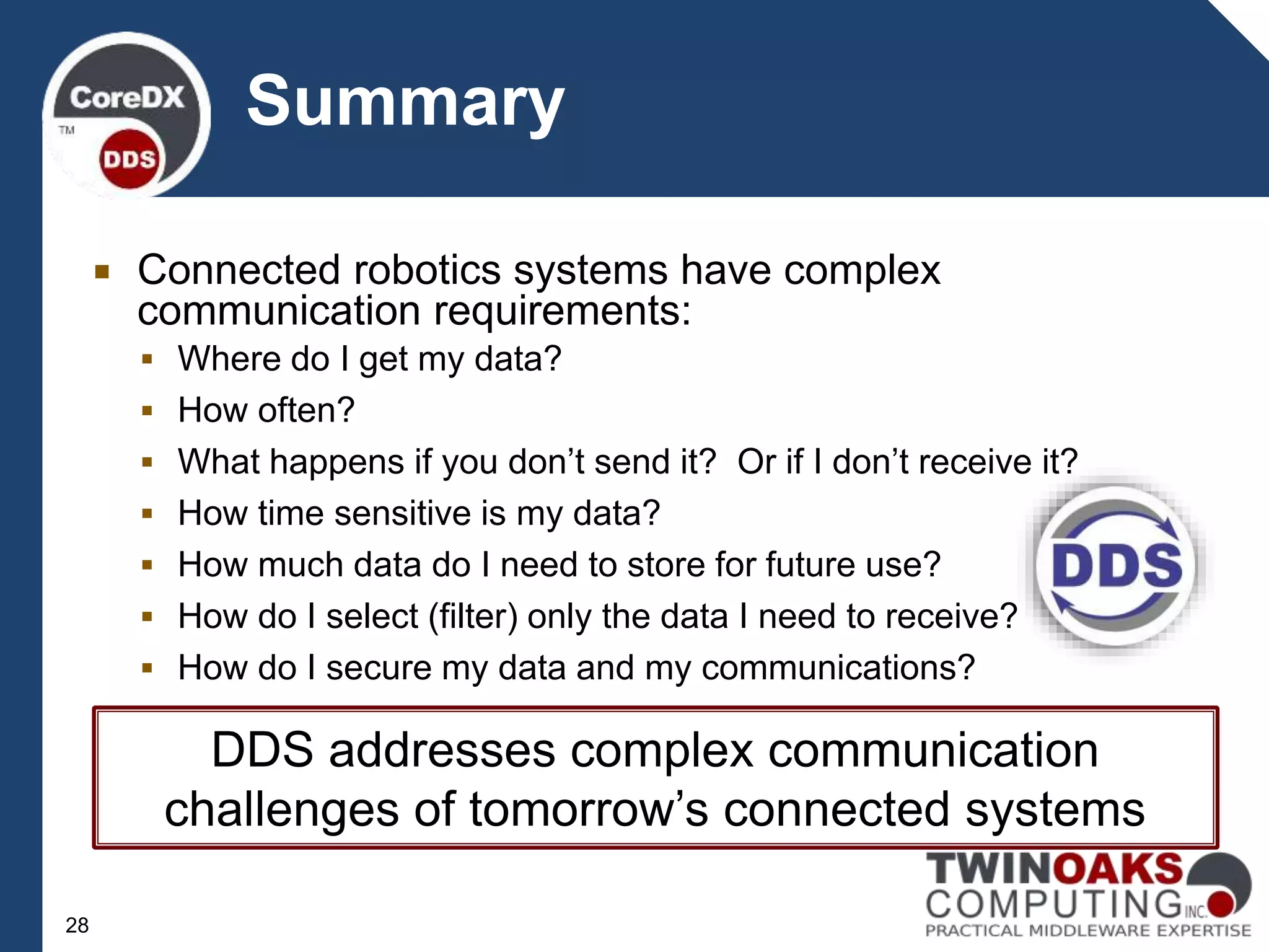  Connected robotics systems have complex
communication requirements:
 Where do I get my data?
 How often?
 What happens if you don’t send it? Or if I don’t receive it?
 How time sensitive is my data?
 How much data do I need to store for future use?
 How do I select (filter) only the data I need to receive?
 How do I secure my data and my communications?
Summary
28
DDS addresses complex communication
challenges of tomorrow’s connected systems
 