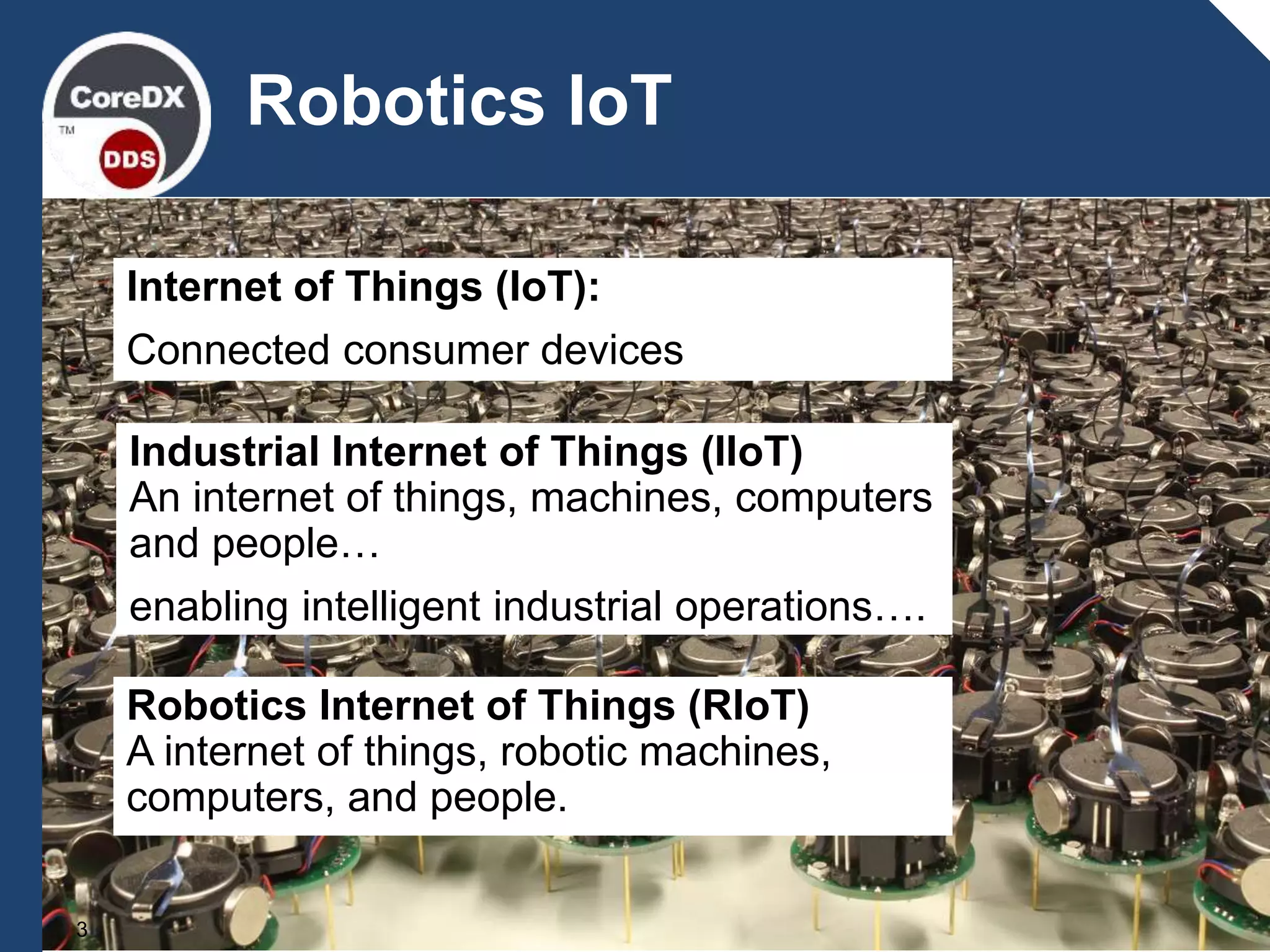 3
Robotics IoT
Internet of Things (IoT):
Connected consumer devices
.
Industrial Internet of Things (IIoT)
An internet of things, machines, computers
and people…
enabling intelligent industrial operations….
Robotics Internet of Things (RIoT)
A internet of things, robotic machines,
computers, and people.
 