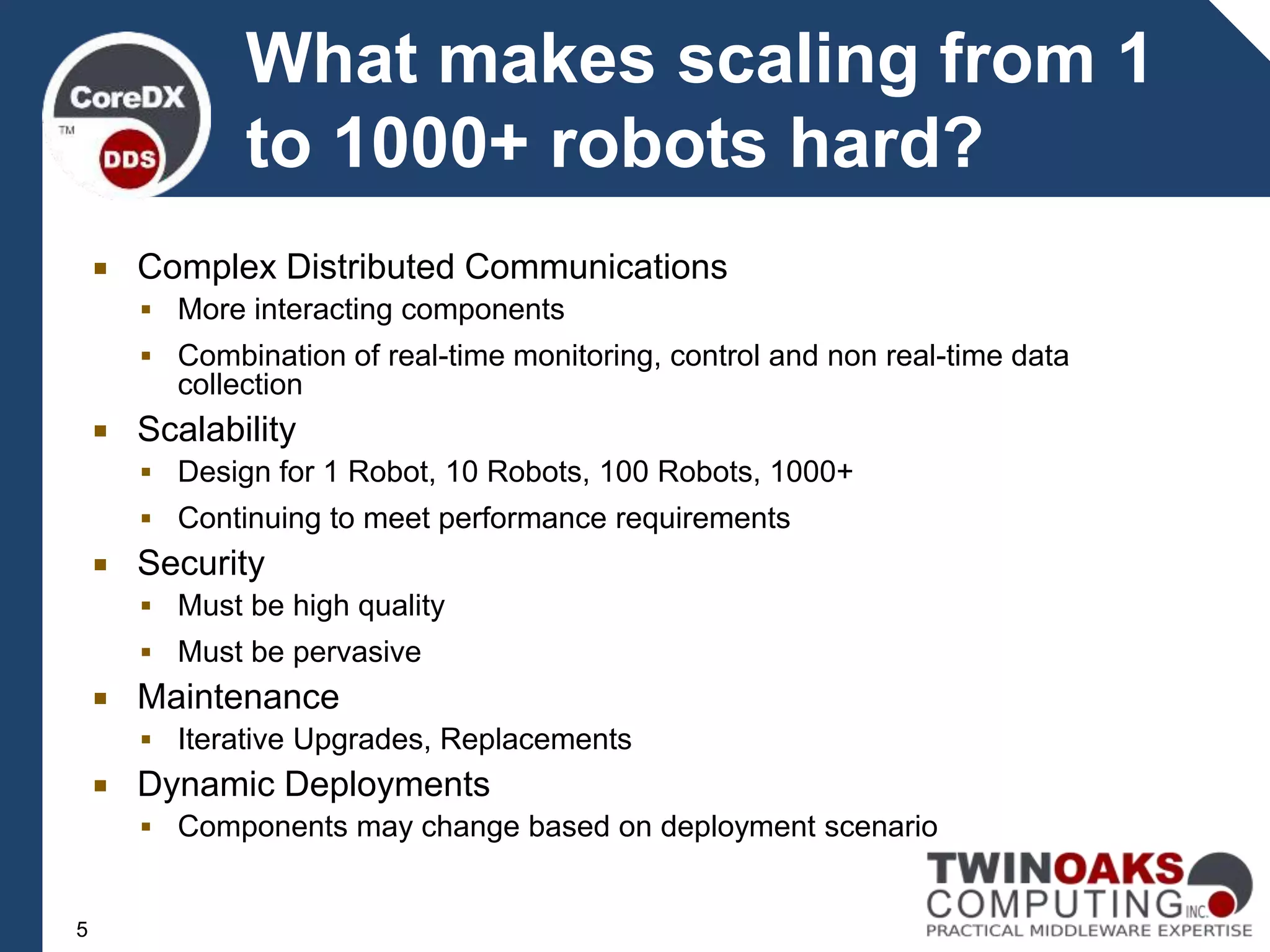  Complex Distributed Communications
 More interacting components
 Combination of real-time monitoring, control and non real-time data
collection
 Scalability
 Design for 1 Robot, 10 Robots, 100 Robots, 1000+
 Continuing to meet performance requirements
 Security
 Must be high quality
 Must be pervasive
 Maintenance
 Iterative Upgrades, Replacements
 Dynamic Deployments
 Components may change based on deployment scenario
5
What makes scaling from 1
to 1000+ robots hard?
 