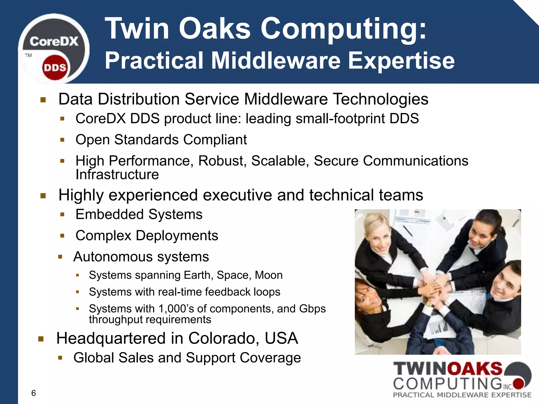  Data Distribution Service Middleware Technologies
 CoreDX DDS product line: leading small-footprint DDS
 Open Standards Compliant
 High Performance, Robust, Scalable, Secure Communications
Infrastructure
 Highly experienced executive and technical teams
 Embedded Systems
 Complex Deployments
Twin Oaks Computing:
Practical Middleware Expertise
6
 Autonomous systems
▪ Systems spanning Earth, Space, Moon
▪ Systems with real-time feedback loops
▪ Systems with 1,000’s of components, and Gbps
throughput requirements
 Headquartered in Colorado, USA
 Global Sales and Support Coverage
 