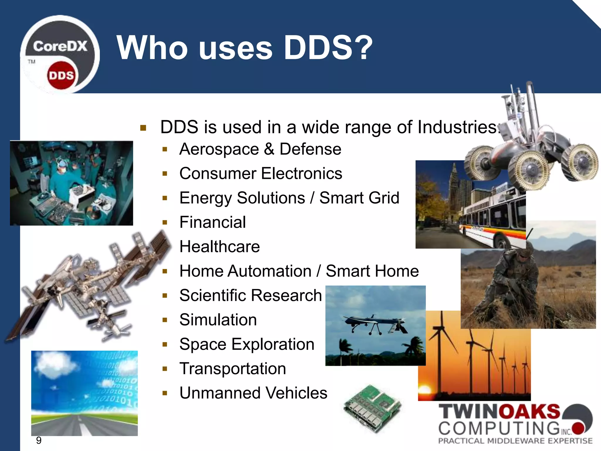  DDS is used in a wide range of Industries:
 Aerospace & Defense
 Consumer Electronics
 Energy Solutions / Smart Grid
 Financial
 Healthcare
 Home Automation / Smart Home
 Scientific Research
 Simulation
 Space Exploration
 Transportation
 Unmanned Vehicles
Who uses DDS?
9
 