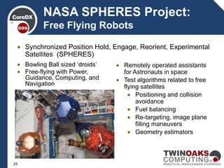 NASA SPHERES Project:
Free Flying Robots
 Remotely operated assistants
for Astronauts in space
 Test algorithms related to free
flying satellites
 Positioning and collision
avoidance
 Fuel balancing
 Re-targeting, image plane
filling maneuvers
 Geometry estimators
 Bowling Ball sized ‘droids’
 Free-flying with Power,
Guidance, Computing, and
Navigation
 Synchronized Position Hold, Engage, Reorient, Experimental
Satellites (SPHERES)
25
 