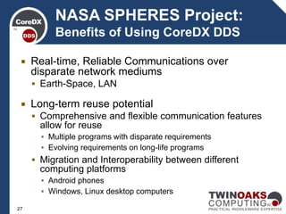  Real-time, Reliable Communications over
disparate network mediums
 Earth-Space, LAN
 Long-term reuse potential
 Comprehensive and flexible communication features
allow for reuse
▪ Multiple programs with disparate requirements
▪ Evolving requirements on long-life programs
 Migration and Interoperability between different
computing platforms
▪ Android phones
▪ Windows, Linux desktop computers
NASA SPHERES Project:
Benefits of Using CoreDX DDS
27
 