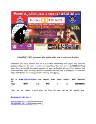  
 
PoliceHEART‐ 1091 for women who require police help in emergency situation 
 
Whenever your sister, mother, wife are in a situation where they need urgent help from the 
police or they want the police to come and rescue them. Then they have to dial 1091 (toll free) 
even if they are unable to speak they need not worry still police will trace there location and 
come to rescue them. It is majorly useful for women requiring help in emergency situation like 
rape, molestation, eve teasing, domestic violence, kidnapping. 
 
Go  to  www.policeheart.com  and  register  your  sister,  mother,  wife,  daughter 
or  
Type   HEART  and  SMS  it  on  9227121091  
 
Then  you  will  receive  a  verification  call  from  our  side  and  we  will  register  you.  
 
 
For Gujarati ‐ click here or  
PoliceHEART‐1091 Leaflet1 (page 1and 4) 
PoliceHEART‐1091 Leaflet2 (page 2and 3) 
 
 
 